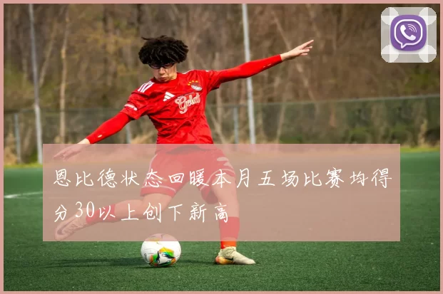 恩比德状态回暖本月五场比赛均得分30以上创下新高