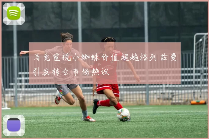 马竞重视小蜘蛛价值超越格列兹曼引发转会市场热议