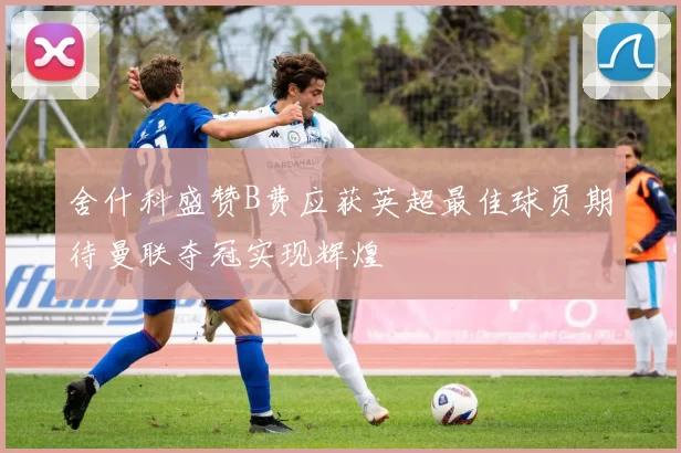 舍什科盛赞B费应获英超最佳球员期待曼联夺冠实现辉煌